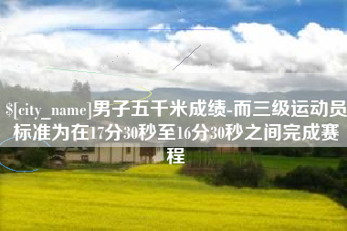 靖边男子五千米成绩-而三级运动员标准为在17分30秒至16分30秒之间完成赛程