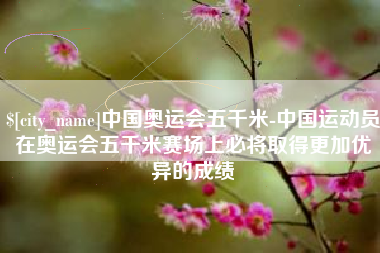 靖边中国奥运会五千米-中国运动员在奥运会五千米赛场上必将取得更加优异的成绩