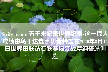 靖边五千米纪录世界纪录-这一惊人成绩由乌干达选手切普特盖在2020年8月14日世界田联钻石联赛揭幕战摩纳哥站创造