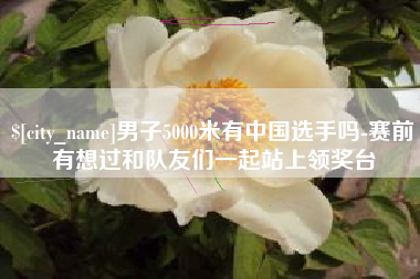 靖边男子5000米有中国选手吗-赛前有想过和队友们一起站上领奖台