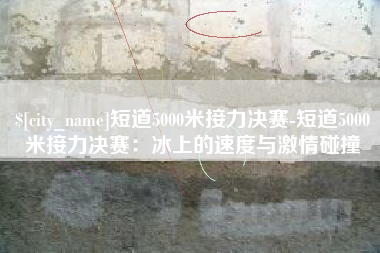 靖边短道5000米接力决赛-短道5000米接力决赛：冰上的速度与激情碰撞