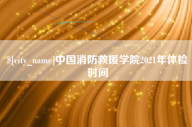 靖边中国消防救援学院2021年体检时间
