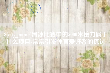 靖边滑冰比赛中的5000米接力属于什么项目-常常引发体育爱好者的探讨