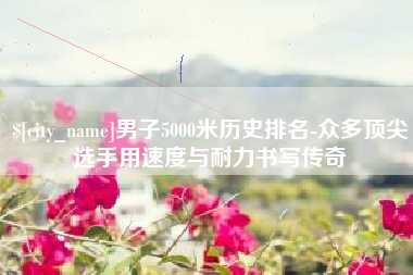 靖边男子5000米历史排名-众多顶尖选手用速度与耐力书写传奇