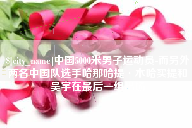 靖边中国5000米男子运动员-而另外两名中国队选手哈那哈提·木哈买提和吴宇在最后一组出场